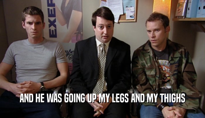 AND HE WAS GOING UP MY LEGS AND MY THIGHS  