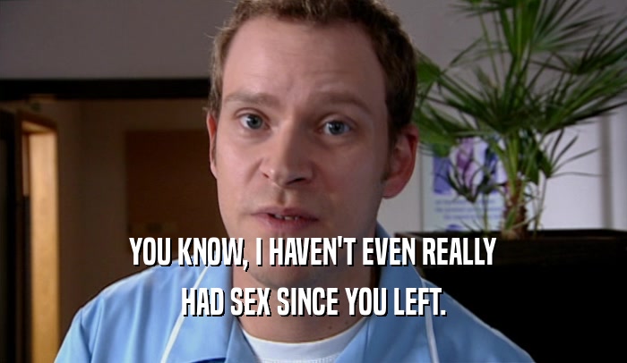 YOU KNOW, I HAVEN'T EVEN REALLY HAD SEX SINCE YOU LEFT. 