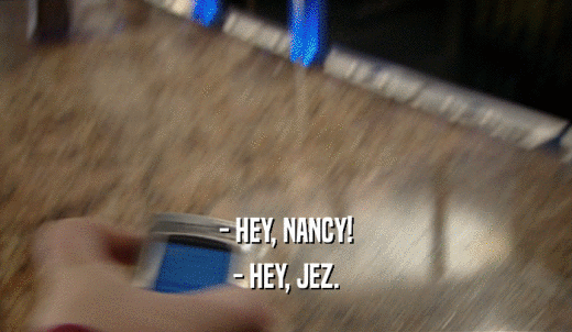 - HEY, NANCY! - HEY, JEZ. 
