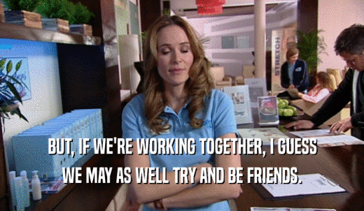 BUT, IF WE'RE WORKING TOGETHER, I GUESS WE MAY AS WELL TRY AND BE FRIENDS. 