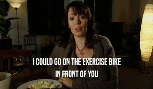 I COULD GO ON THE EXERCISE BIKE IN FRONT OF YOU 