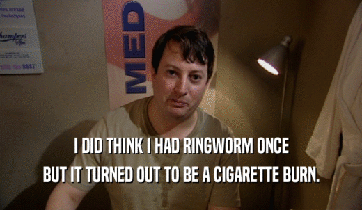 I DID THINK I HAD RINGWORM ONCE BUT IT TURNED OUT TO BE A CIGARETTE BURN. 