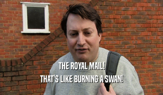 THE ROYAL MAIL! THAT'S LIKE BURNING A SWAN! 