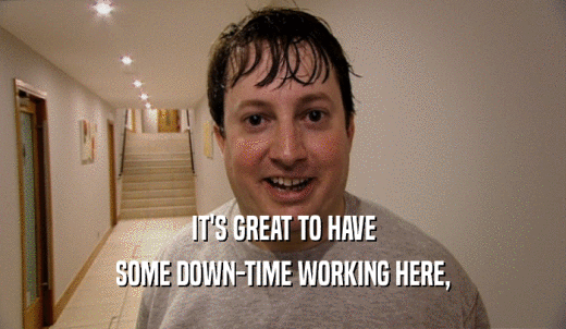 IT'S GREAT TO HAVE SOME DOWN-TIME WORKING HERE, 