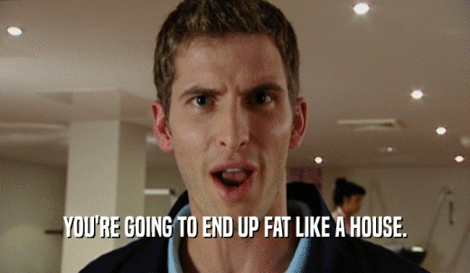 YOU'RE GOING TO END UP FAT LIKE A HOUSE.  