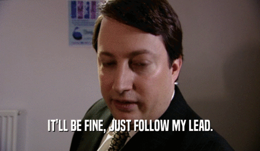IT'LL BE FINE, JUST FOLLOW MY LEAD.  