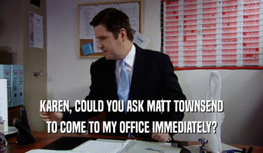 KAREN, COULD YOU ASK MATT TOWNSEND TO COME TO MY OFFICE IMMEDIATELY? 