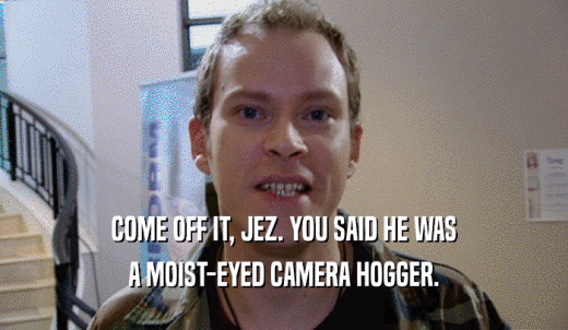 COME OFF IT, JEZ. YOU SAID HE WAS A MOIST-EYED CAMERA HOGGER. 