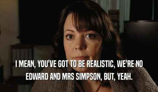 I MEAN, YOU'VE GOT TO BE REALISTIC, WE'RE NO EDWARD AND MRS SIMPSON, BUT, YEAH. 