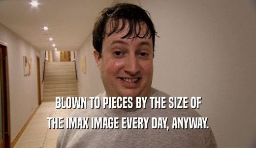 BLOWN TO PIECES BY THE SIZE OF THE IMAX IMAGE EVERY DAY, ANYWAY. 