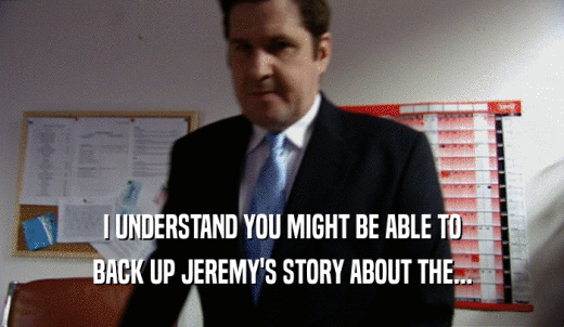 I UNDERSTAND YOU MIGHT BE ABLE TO BACK UP JEREMY'S STORY ABOUT THE... 
