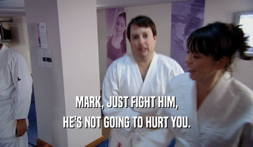 MARK, JUST FIGHT HIM, HE'S NOT GOING TO HURT YOU. 