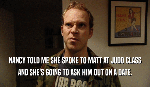 NANCY TOLD ME SHE SPOKE TO MATT AT JUDO CLASS AND SHE'S GOING TO ASK HIM OUT ON A DATE. 
