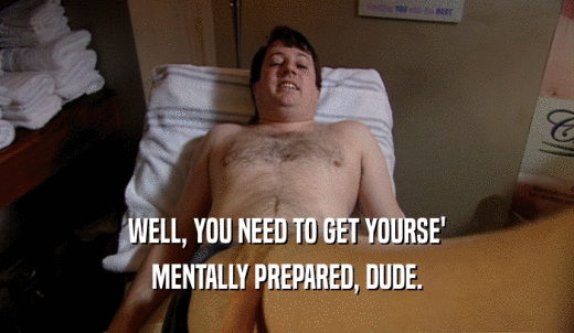 WELL, YOU NEED TO GET YOURSE' MENTALLY PREPARED, DUDE. 