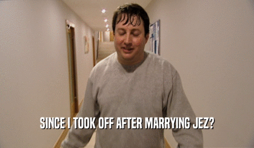 SINCE I TOOK OFF AFTER MARRYING JEZ?  