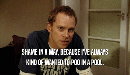 SHAME IN A WAY, BECAUSE I'VE ALWAYS KIND OF WANTED TO POO IN A POOL. 