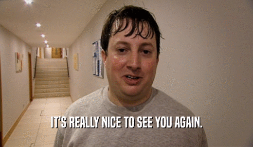 IT'S REALLY NICE TO SEE YOU AGAIN.  