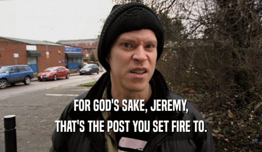 FOR GOD'S SAKE, JEREMY, THAT'S THE POST YOU SET FIRE TO. 