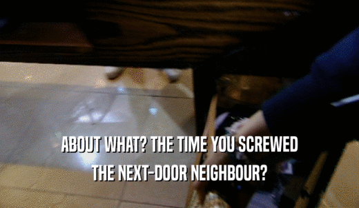ABOUT WHAT? THE TIME YOU SCREWED THE NEXT-DOOR NEIGHBOUR? 