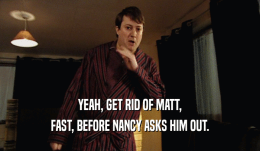 YEAH, GET RID OF MATT, FAST, BEFORE NANCY ASKS HIM OUT. 