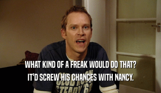 WHAT KIND OF A FREAK WOULD DO THAT? IT'D SCREW HIS CHANCES WITH NANCY. 