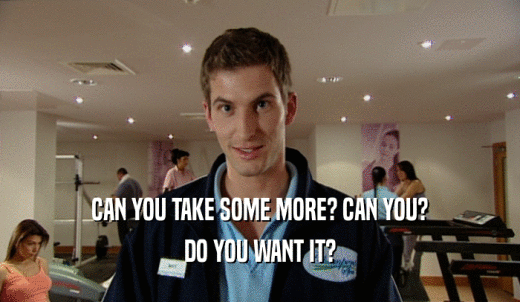 CAN YOU TAKE SOME MORE? CAN YOU? DO YOU WANT IT? 