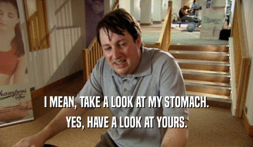 I MEAN, TAKE A LOOK AT MY STOMACH. YES, HAVE A LOOK AT YOURS. 
