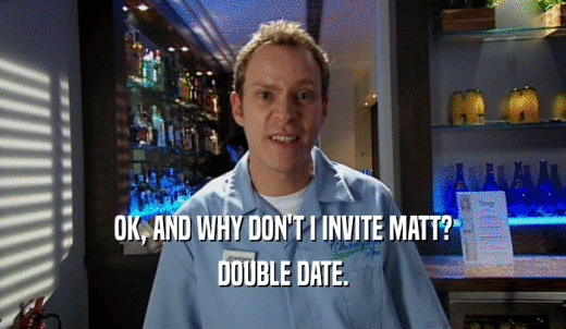 OK, AND WHY DON'T I INVITE MATT? DOUBLE DATE. 