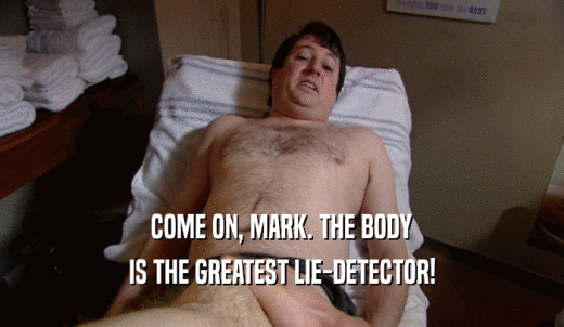 COME ON, MARK. THE BODY IS THE GREATEST LIE-DETECTOR! 