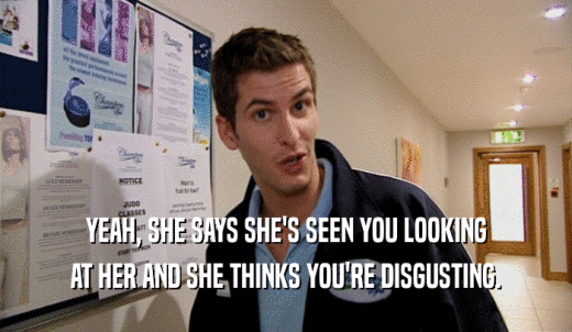 YEAH, SHE SAYS SHE'S SEEN YOU LOOKING AT HER AND SHE THINKS YOU'RE DISGUSTING. 