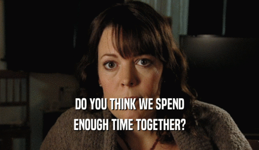 DO YOU THINK WE SPEND ENOUGH TIME TOGETHER? 