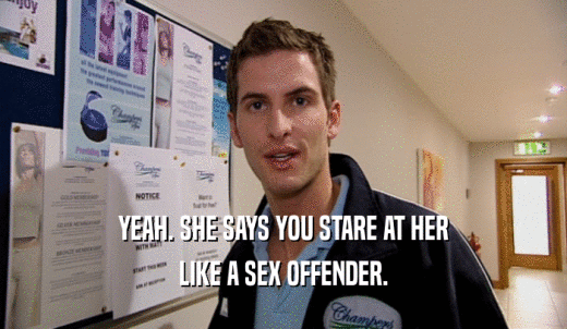YEAH. SHE SAYS YOU STARE AT HER LIKE A SEX OFFENDER. 