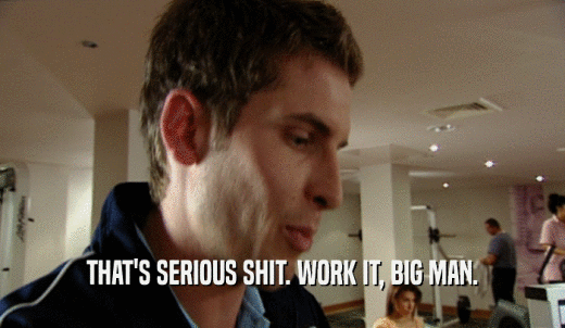 THAT'S SERIOUS SHIT. WORK IT, BIG MAN.  