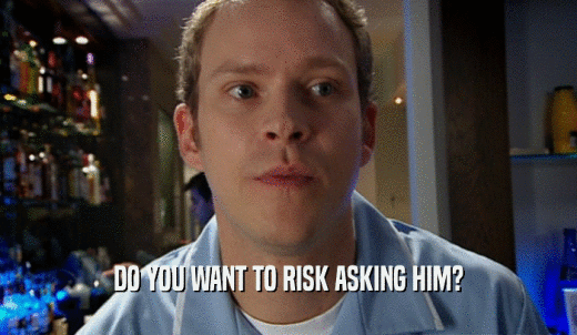DO YOU WANT TO RISK ASKING HIM?  