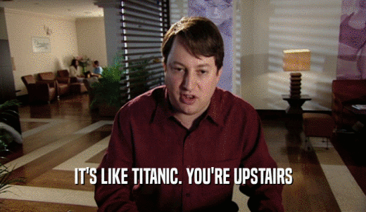 IT'S LIKE TITANIC. YOU'RE UPSTAIRS  