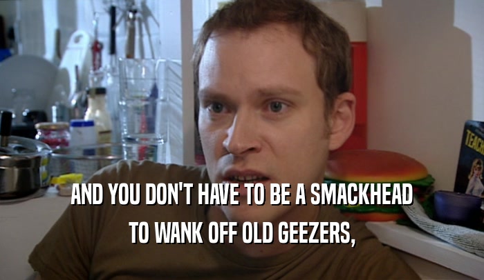 AND YOU DON'T HAVE TO BE A SMACKHEAD TO WANK OFF OLD GEEZERS, 