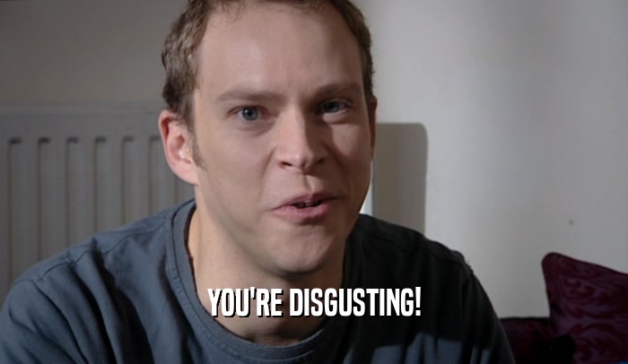 YOU'RE DISGUSTING!  