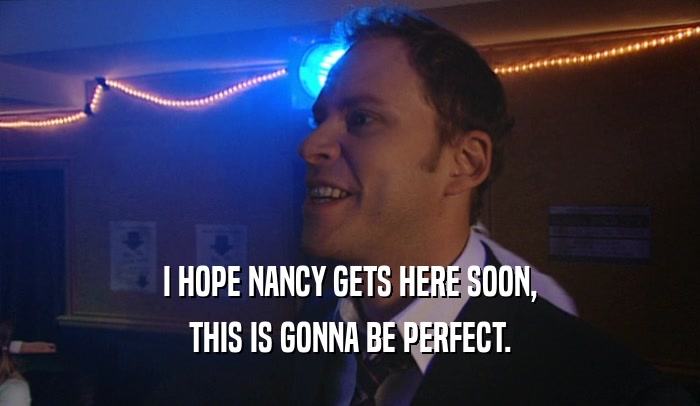 I HOPE NANCY GETS HERE SOON, THIS IS GONNA BE PERFECT. 
