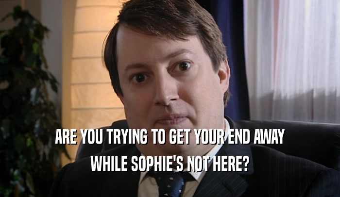 ARE YOU TRYING TO GET YOUR END AWAY WHILE SOPHIE'S NOT HERE? 