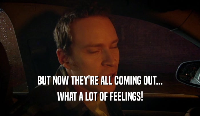 BUT NOW THEY'RE ALL COMING OUT... WHAT A LOT OF FEELINGS! 