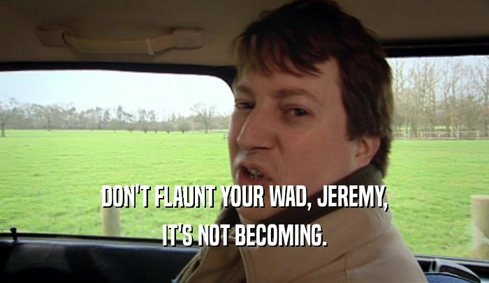 DON'T FLAUNT YOUR WAD, JEREMY, IT'S NOT BECOMING. 