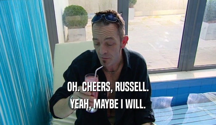 OH. CHEERS, RUSSELL. YEAH, MAYBE I WILL. 