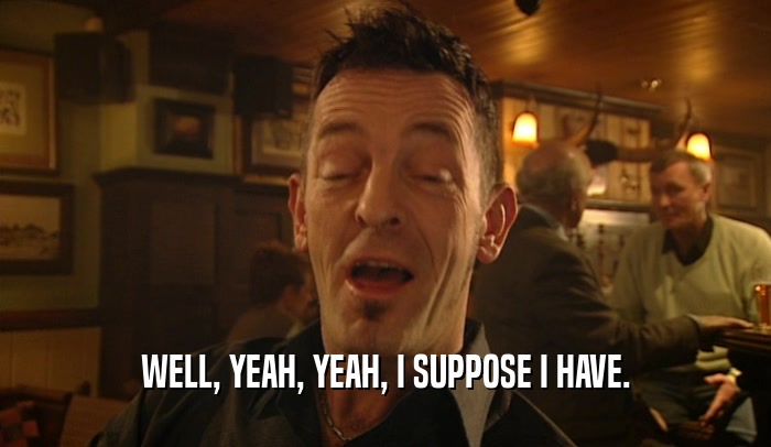 WELL, YEAH, YEAH, I SUPPOSE I HAVE.  