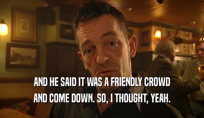AND HE SAID IT WAS A FRIENDLY CROWD AND COME DOWN. SO, I THOUGHT, YEAH. 