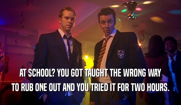 AT SCHOOL? YOU GOT TAUGHT THE WRONG WAY TO RUB ONE OUT AND YOU TRIED IT FOR TWO HOURS. 