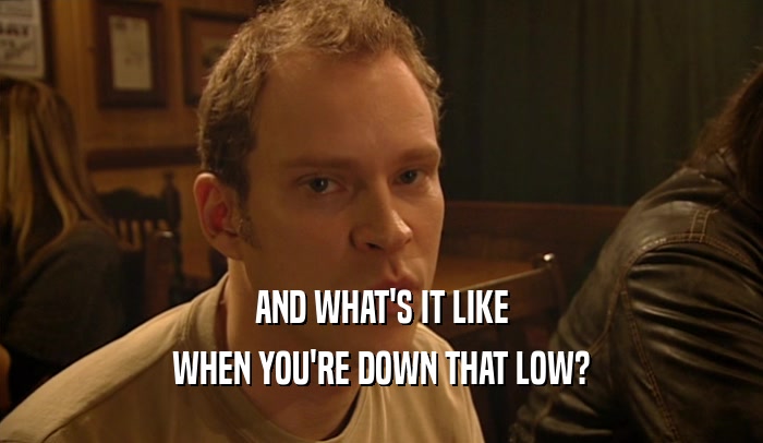 AND WHAT'S IT LIKE WHEN YOU'RE DOWN THAT LOW? 