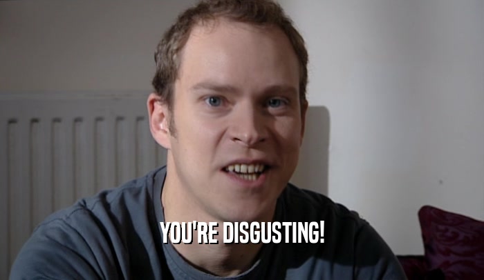 YOU'RE DISGUSTING!  