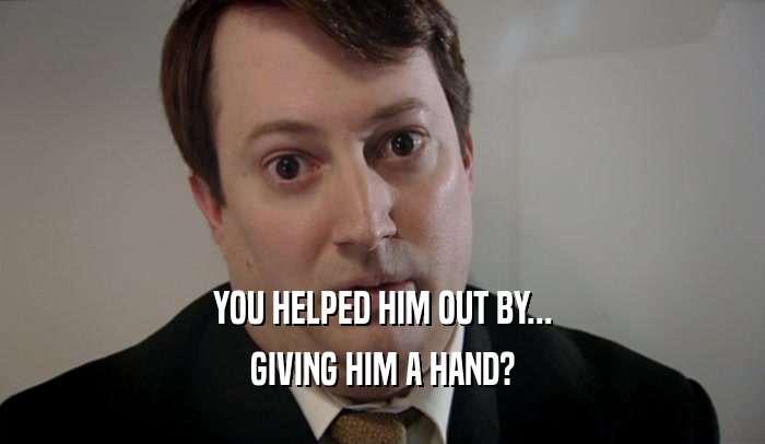 YOU HELPED HIM OUT BY... GIVING HIM A HAND? 