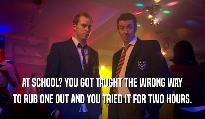 AT SCHOOL? YOU GOT TAUGHT THE WRONG WAY TO RUB ONE OUT AND YOU TRIED IT FOR TWO HOURS. 
