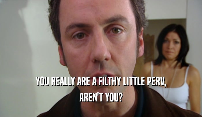 YOU REALLY ARE A FILTHY LITTLE PERV, AREN'T YOU? 